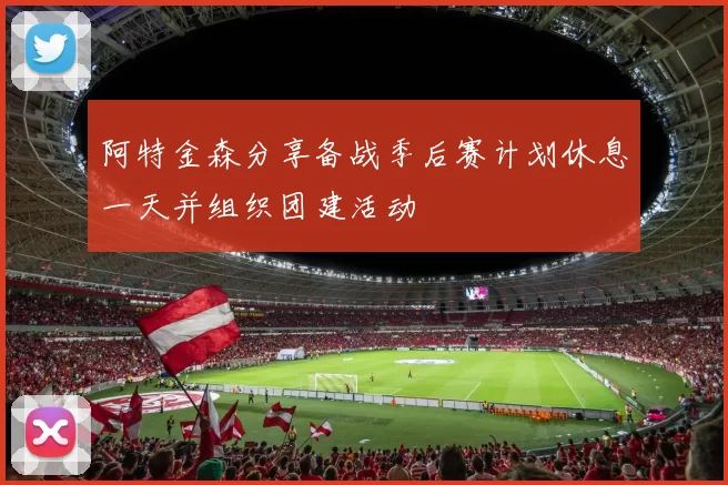 阿特金森分享备战季后赛计划休息一天并组织团建活动