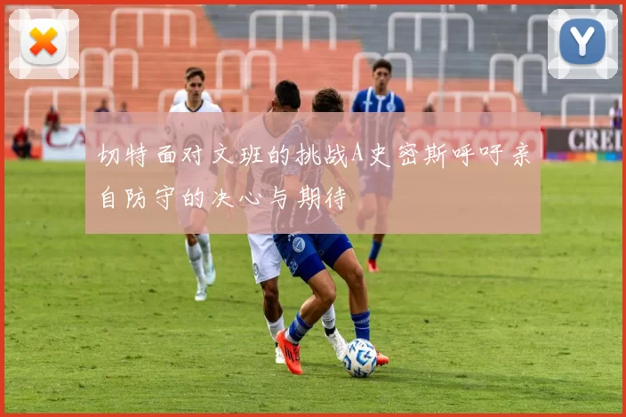 切特面对文班的挑战A史密斯呼吁亲自防守的决心与期待