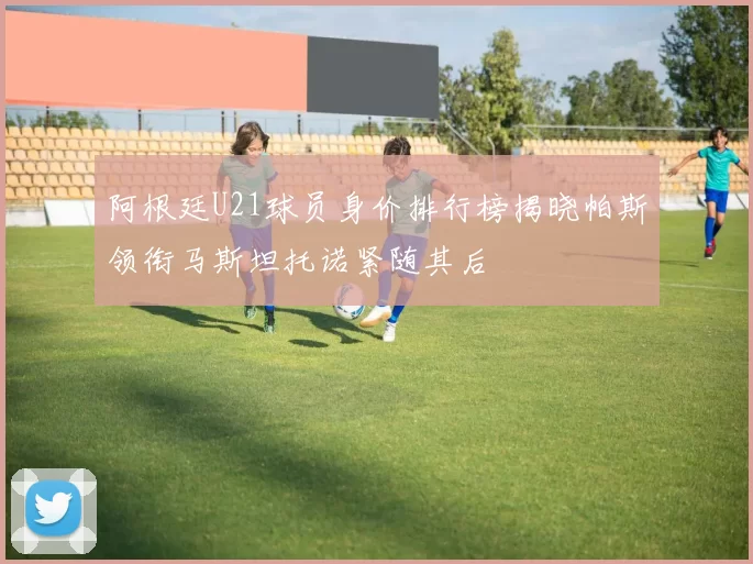 阿根廷U21球员身价排行榜揭晓帕斯领衔马斯坦托诺紧随其后