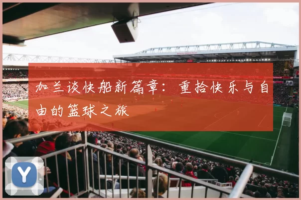 加兰谈快船新篇章：重拾快乐与自由的篮球之旅