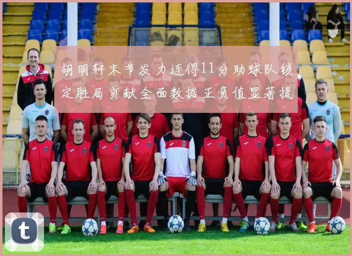 胡明轩末节发力连得11分助球队锁定胜局贡献全面数据正负值显著提升