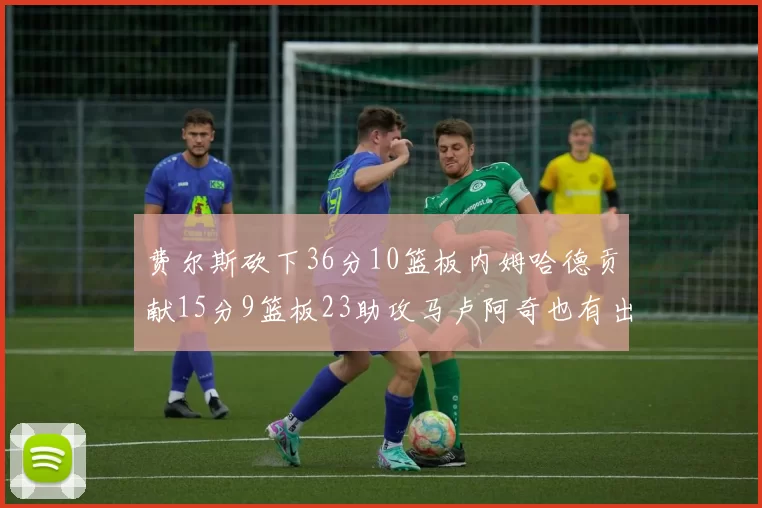 费尔斯砍下36分10篮板内姆哈德贡献15分9篮板23助攻马卢阿奇也有出色表现18分14篮板