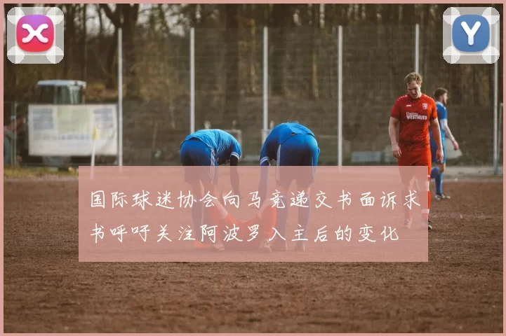 国际球迷协会向马竞递交书面诉求书呼吁关注阿波罗入主后的变化