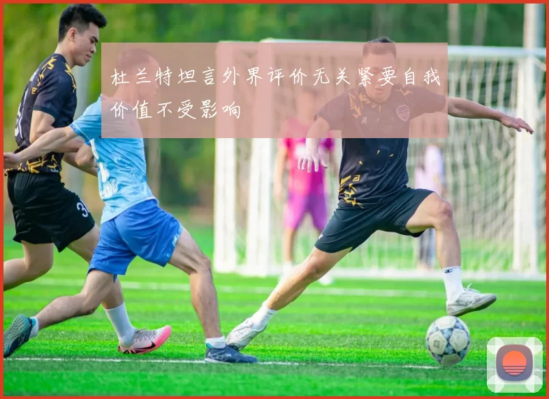 杜兰特坦言外界评价无关紧要自我价值不受影响