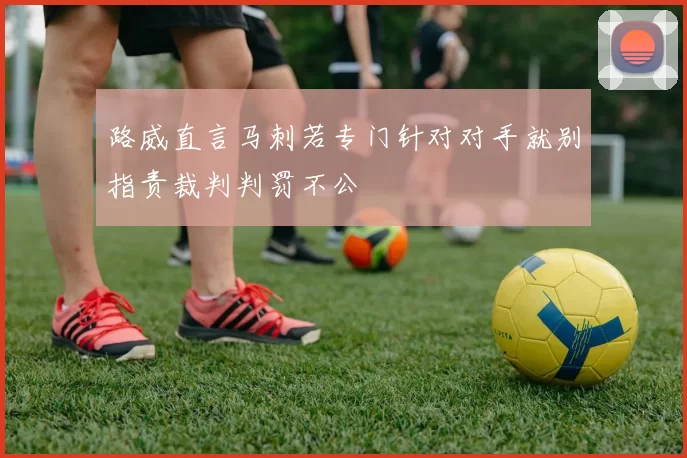 路威直言马刺若专门针对对手就别指责裁判判罚不公