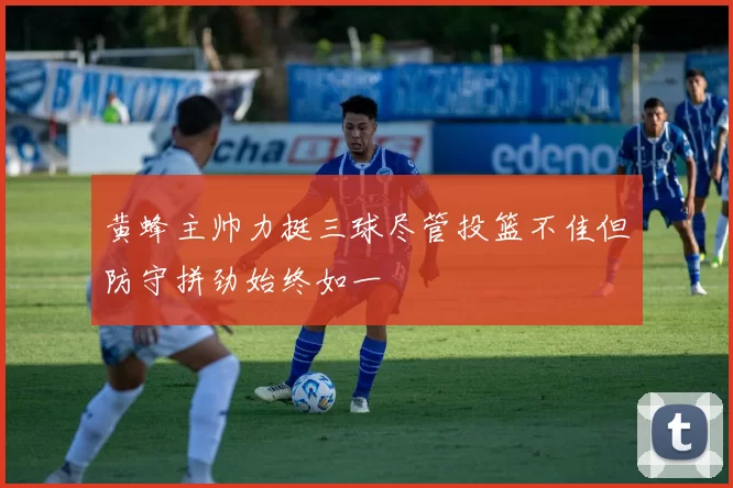 黄蜂主帅力挺三球尽管投篮不佳但防守拼劲始终如一