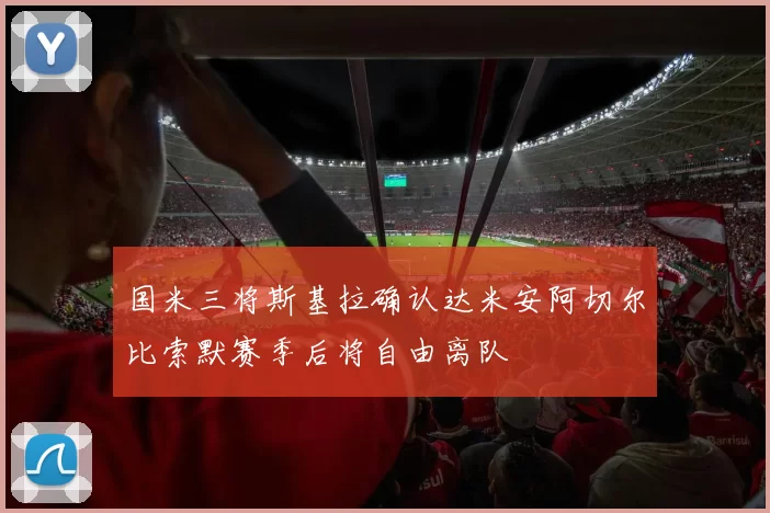 国米三将斯基拉确认达米安阿切尔比索默赛季后将自由离队