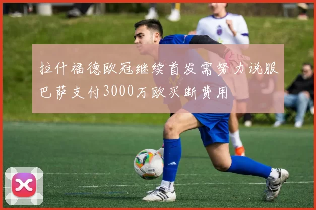 拉什福德欧冠继续首发需努力说服巴萨支付3000万欧买断费用